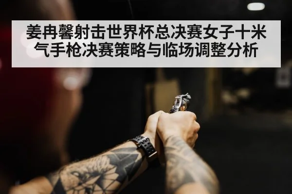 姜冉馨射击世界杯总决赛女子十米气手枪决赛策略与临场调整分析
