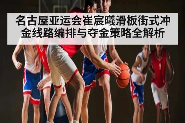 名古屋亚运会崔宸曦滑板街式冲金线路编排与夺金策略全解析