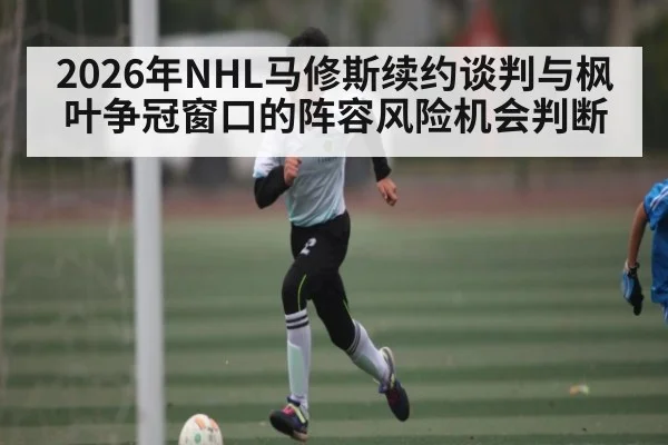2026年NHL马修斯续约谈判与枫叶争冠窗口的阵容风险机会判断